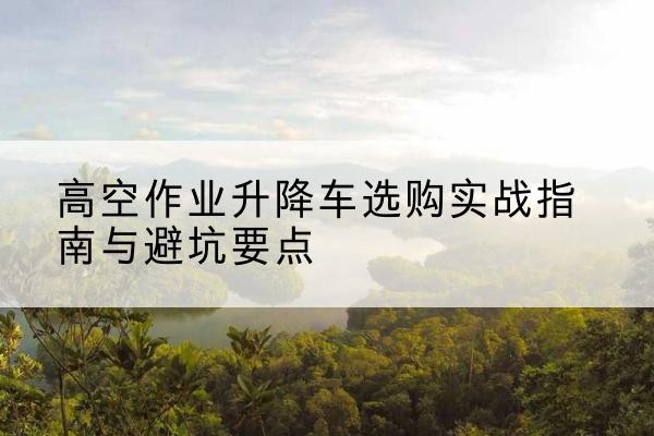 闵行区升降车怎么选-高空作业升降车选购实战指南与避坑要点