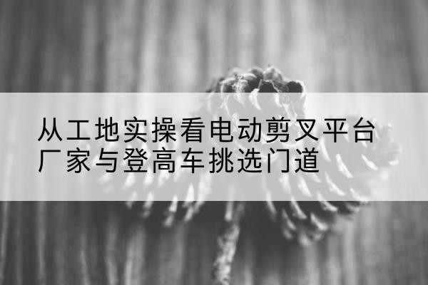 闵行区电动剪叉升降平台厂家-从工地实操看电动剪叉平台厂家与登高车挑选门道