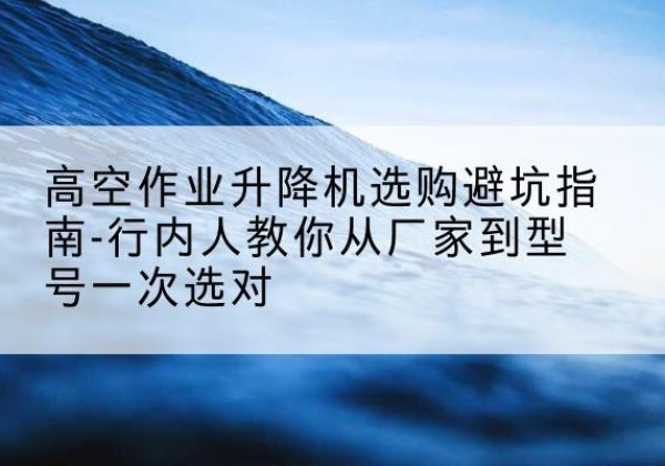 闵行区升降平台厂家-高空作业升降机选购避坑指南-行内人教你从厂家到型号一次选对