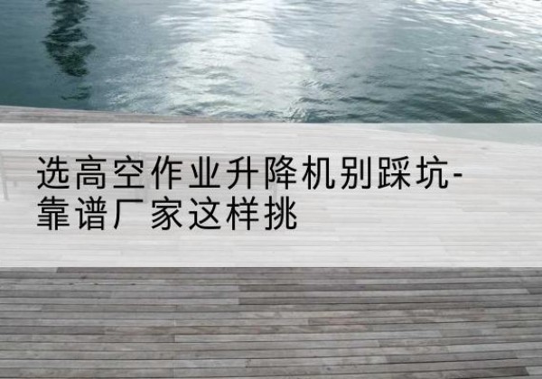 闵行区剪叉式升降机厂家-选高空作业升降机别踩坑-靠谱厂家这样挑