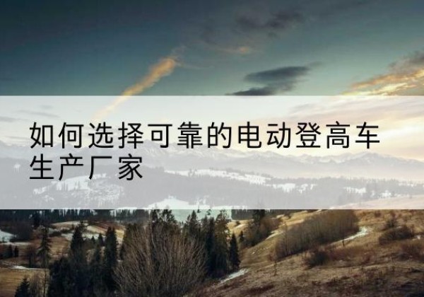 闵行区电动登高车厂家-如何选择可靠的电动登高车生产厂家