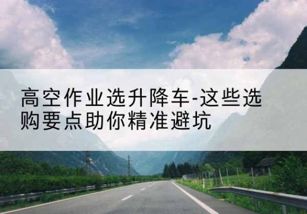 闵行区升降车厂家-高空作业选升降车-这些选购要点助你*避坑