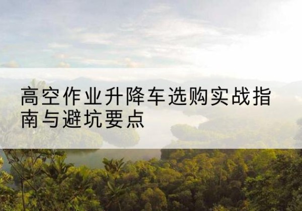 闵行区升降车怎么选-高空作业升降车选购实战指南与避坑要点
