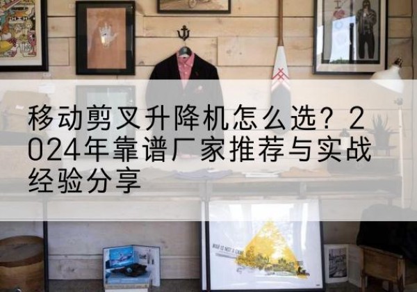 闵行区升降平台厂家推荐-移动剪叉升降机怎么选？2024年靠谱厂家推荐与实战经验分享